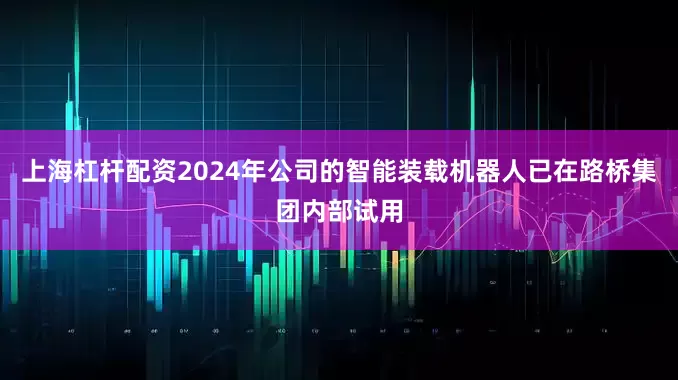 上海杠桿配資2024年公司的智能裝載機器人已在路橋集團內部試用