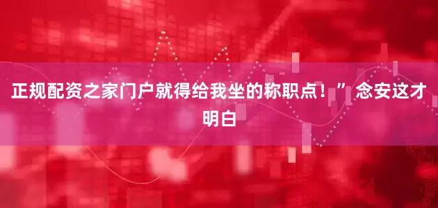 正規配資之家門戶就得給我坐的稱職點！” 念安這才明白